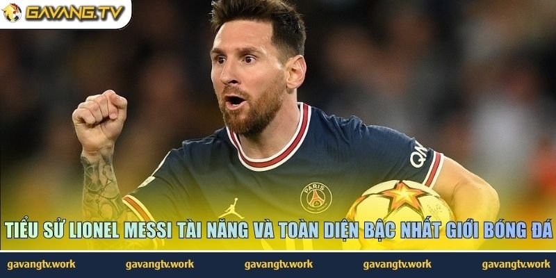 Tiểu sử Lionel Messi tài năng và toàn diện bậc nhất giới bóng đá